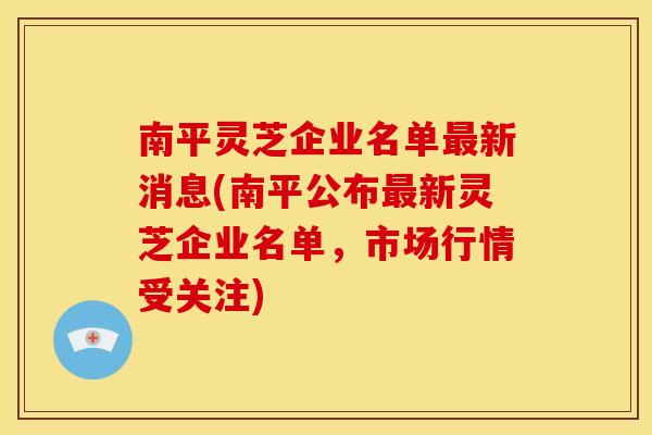 南平灵芝企业名单新消息(南平公布新灵芝企业名单,市场行情受关注) 南平灵芝企业名单新消息(南平公布新灵芝企业名单,市场行情受关注)