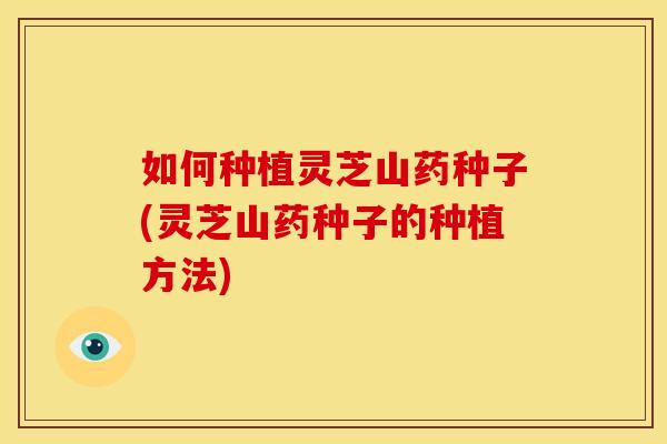 如何种植灵芝山药种子(灵芝山药种子的种植方法) 如何种植灵芝山药种子(灵芝山药种子的种植方法)