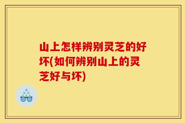 山上怎样辨别灵芝的好坏(如何辨别山上的灵芝好与坏)