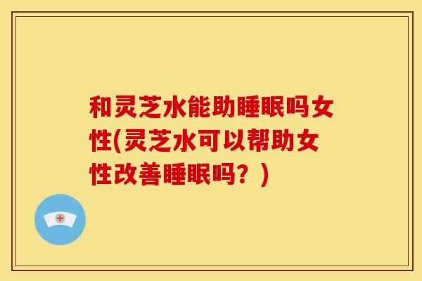 和灵芝水能助睡眠吗女性(灵芝水可以帮助女性改善睡眠吗？)