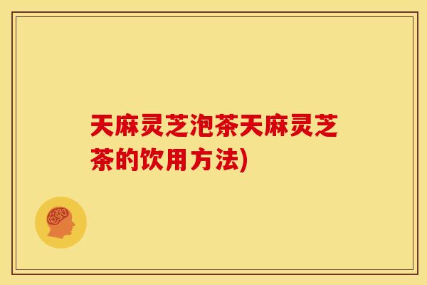 天麻灵芝泡茶天麻灵芝茶的饮用方法)