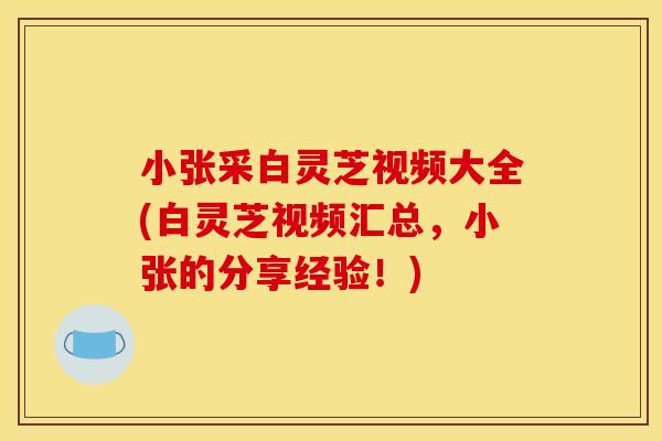 小张采白灵芝视频大全(白灵芝视频汇总,小张的分享经验!) 小张采白灵芝视频大全(白灵芝视频汇总,小张的分享经验!)