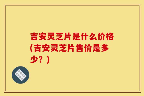 吉安灵芝片是什么价格(吉安灵芝片售价是多少?) 吉安灵芝片是什么价格(吉安灵芝片售价是多少?)