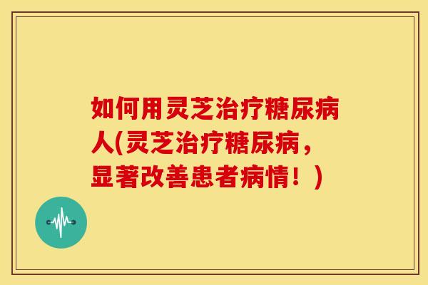如何用灵芝治疗糖尿病人(灵芝治疗糖尿病，显著改善患者病情！)