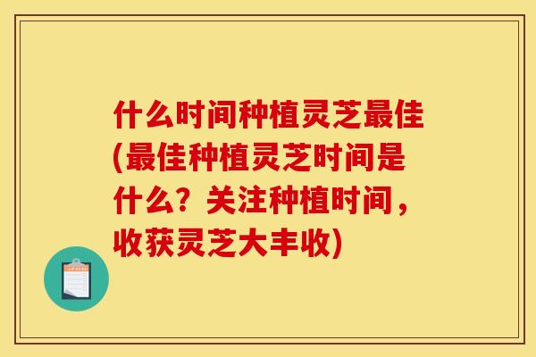 什么时间种植灵芝最佳(最佳种植灵芝时间是什么？关注种植时间，收获灵芝大丰收)