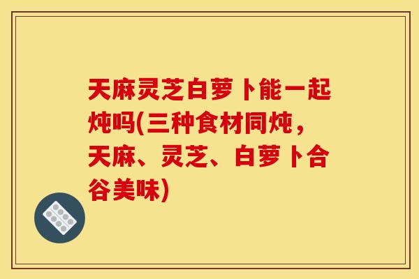 天麻灵芝白萝卜能一起炖吗(三种食材同炖,天麻、灵芝、白萝卜合谷美味) 天麻灵芝白萝卜能一起炖吗(三种食材同炖,天麻、灵芝、白萝卜合谷美味)