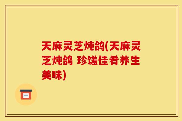 天麻灵芝炖鸽(天麻灵芝炖鸽 珍馐佳肴养生美味)