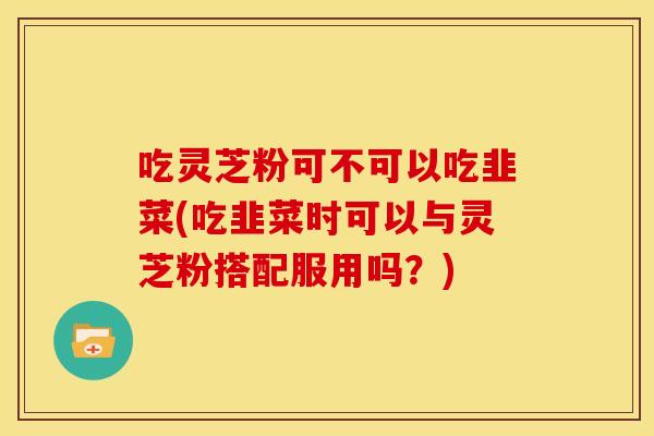 吃灵芝粉可不可以吃韭菜(吃韭菜时可以与灵芝粉搭配服用吗?) 吃灵芝粉可不可以吃韭菜(吃韭菜时可以与灵芝粉搭配服用吗?)