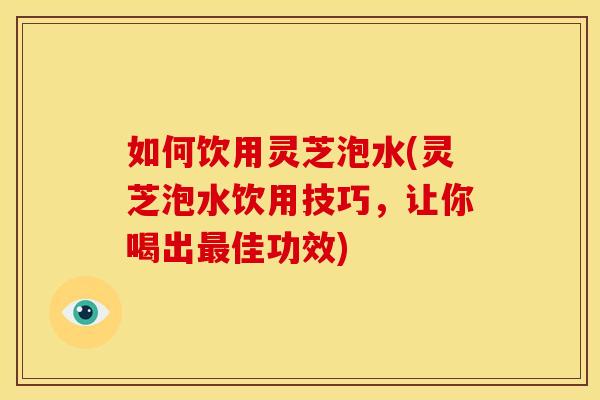 如何饮用灵芝泡水(灵芝泡水饮用技巧,让你喝出佳功效) 如何饮用灵芝泡水(灵芝泡水饮用技巧,让你喝出佳功效)