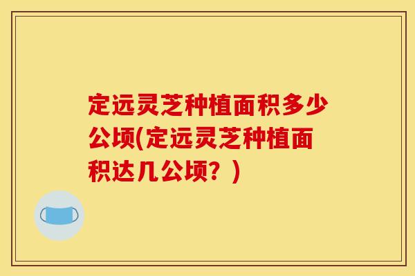定远灵芝种植面积多少公顷(定远灵芝种植面积达几公顷?) 定远灵芝种植面积多少公顷(定远灵芝种植面积达几公顷?)