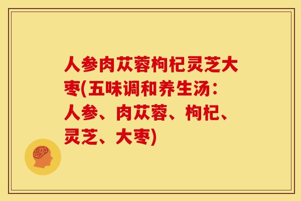 人参肉苁蓉枸杞灵芝大枣(五味调和养生汤:人参、肉苁蓉、枸杞、灵芝、大枣) 人参肉苁蓉枸杞灵芝大枣(五味调和养生汤:人参、肉苁蓉、枸杞、灵芝、大枣)