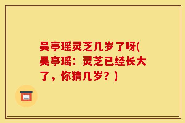 吴亭瑶灵芝几岁了呀(吴亭瑶:灵芝已经长大了,你猜几岁?) 吴亭瑶灵芝几岁了呀(吴亭瑶:灵芝已经长大了,你猜几岁?)