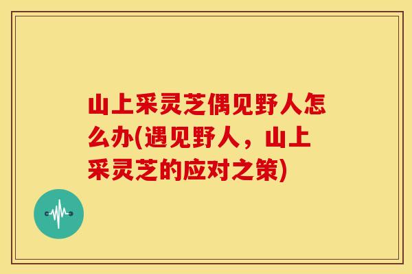 山上采灵芝偶见野人怎么办(遇见野人，山上采灵芝的应对之策)
