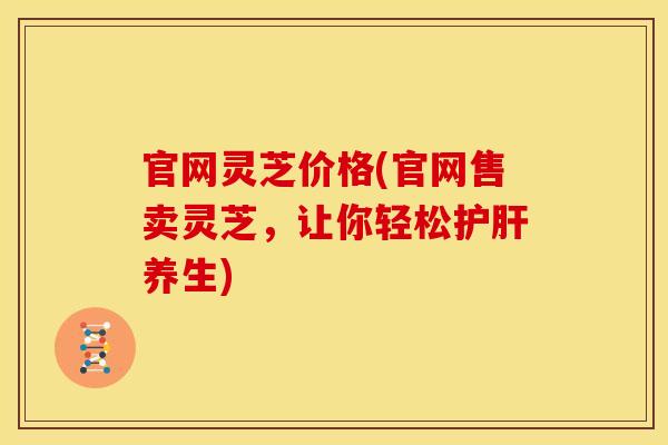 官网灵芝价格(官网售卖灵芝，让你轻松护肝养生)