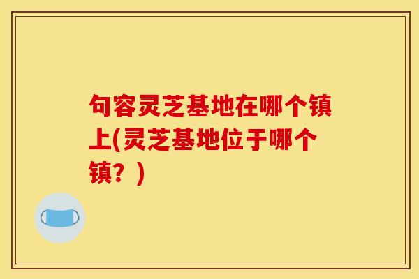 句容灵芝基地在哪个镇上(灵芝基地位于哪个镇？)