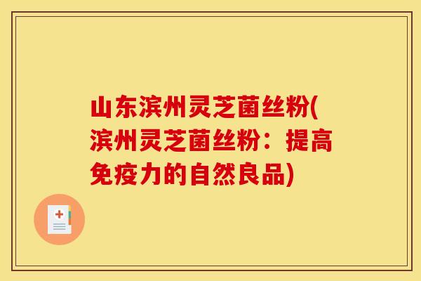 山东滨州灵芝菌丝粉(滨州灵芝菌丝粉：提高免疫力的自然良品)
