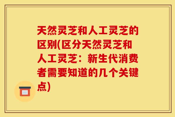 天然灵芝和人工灵芝的区别(区分天然灵芝和人工灵芝：新生代消费者需要知道的几个关键点)