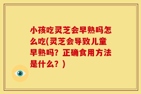 小孩吃灵芝会早熟吗怎么吃(灵芝会导致儿童早熟吗？正确食用方法是什么？)