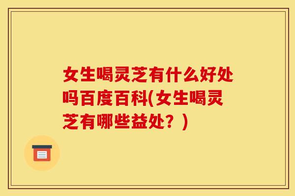 女生喝灵芝有什么好处吗百度百科(女生喝灵芝有哪些益处？)