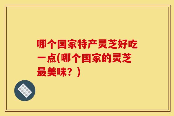 哪个国家特产灵芝好吃一点(哪个国家的灵芝美味?) 哪个国家特产灵芝好吃一点(哪个国家的灵芝美味?)