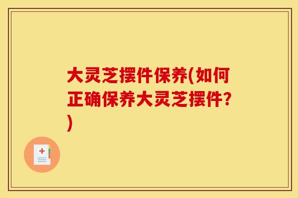 大灵芝摆件保养(如何正确保养大灵芝摆件?) 大灵芝摆件保养(如何正确保养大灵芝摆件?)