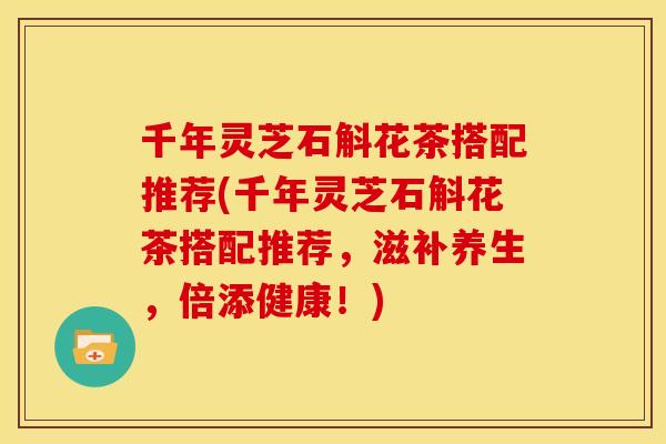 千年灵芝石斛花茶搭配推荐(千年灵芝石斛花茶搭配推荐,滋补养生,倍添健康!) 千年灵芝石斛花茶搭配推荐(千年灵芝石斛花茶搭配推荐,滋补养生,倍添健康!)