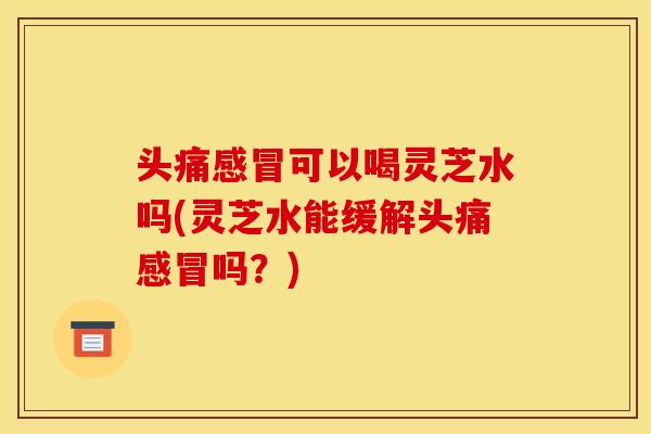 头痛可以喝灵芝水吗(灵芝水能缓解头痛吗?) 头痛可以喝灵芝水吗(灵芝水能缓解头痛吗?)
