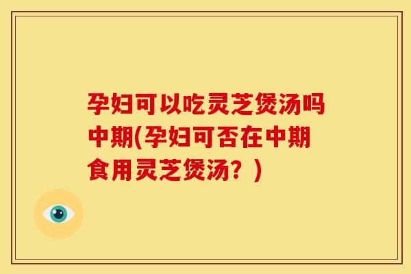 孕妇可以吃灵芝煲汤吗中期(孕妇可否在中期食用灵芝煲汤？)
