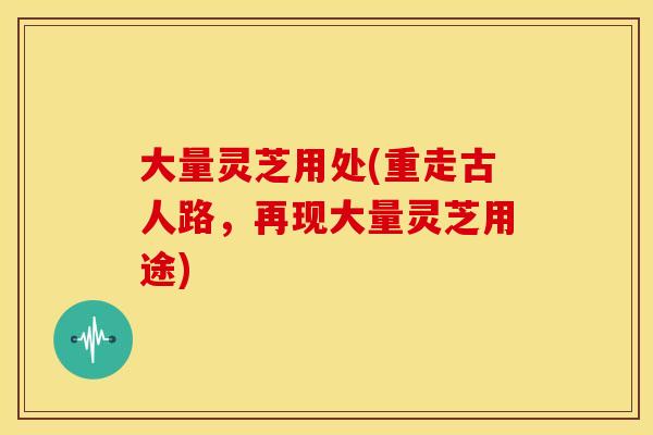 大量灵芝用处(重走古人路，再现大量灵芝用途)