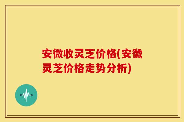 安微收灵芝价格(安徽灵芝价格走势分析)