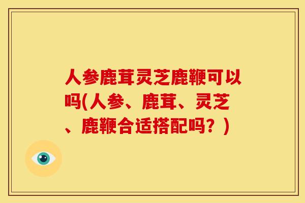 人参鹿茸灵芝鹿鞭可以吗(人参、鹿茸、灵芝、鹿鞭合适搭配吗？)