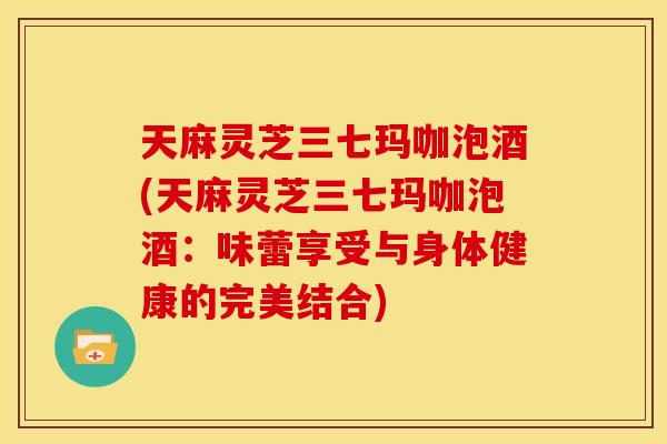 天麻灵芝三七玛咖泡酒(天麻灵芝三七玛咖泡酒：味蕾享受与身体健康的完美结合)