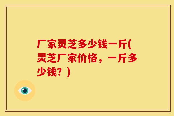 厂家灵芝多少钱一斤(灵芝厂家价格，一斤多少钱？)