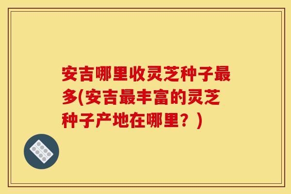 安吉哪里收灵芝种子多(安吉丰富的灵芝种子产地在哪里?) 安吉哪里收灵芝种子多(安吉丰富的灵芝种子产地在哪里?)