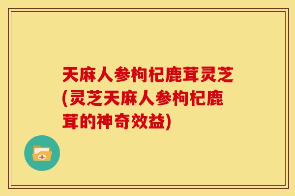天麻人参枸杞鹿茸灵芝(灵芝天麻人参枸杞鹿茸的神奇效益) 天麻人参枸杞鹿茸灵芝(灵芝天麻人参枸杞鹿茸的神奇效益)