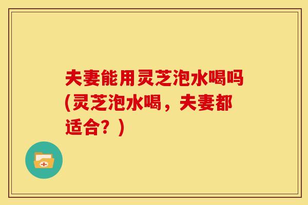 夫妻能用灵芝泡水喝吗(灵芝泡水喝,夫妻都适合?) 夫妻能用灵芝泡水喝吗(灵芝泡水喝,夫妻都适合?)