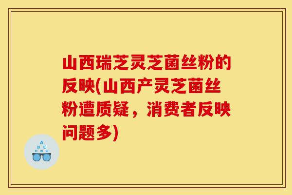 山西瑞芝灵芝菌丝粉的反映(山西产灵芝菌丝粉遭质疑，消费者反映问题多)