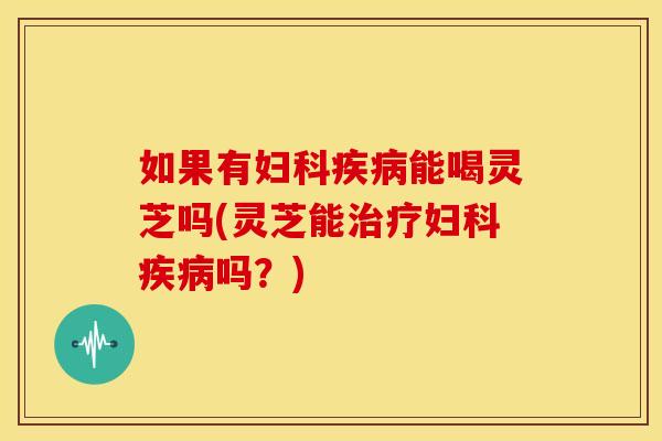 如果有妇科疾病能喝灵芝吗(灵芝能治疗妇科疾病吗？)
