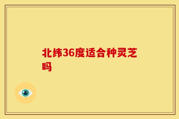 北纬36度适合种灵芝吗