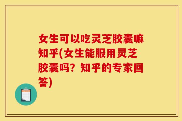 女生可以吃灵芝胶囊嘛知乎(女生能服用灵芝胶囊吗？知乎的专家回答)
