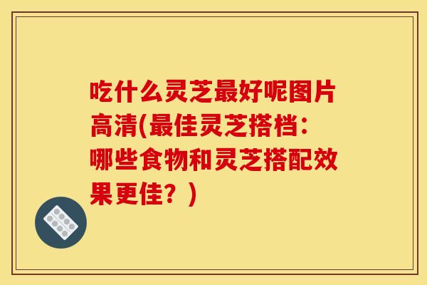 吃什么灵芝好呢图片高清(佳灵芝搭档：哪些食物和灵芝搭配效果更佳？)