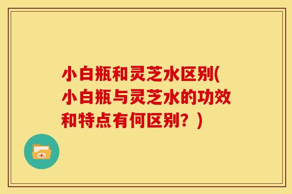 小白瓶和灵芝水区别(小白瓶与灵芝水的功效和特点有何区别？)