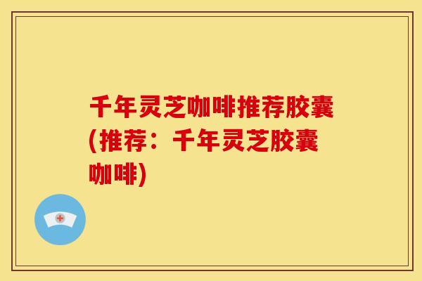 千年灵芝咖啡推荐胶囊(推荐：千年灵芝胶囊咖啡)