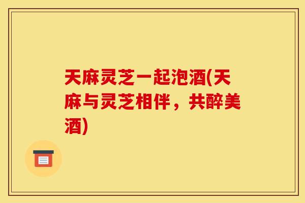 天麻灵芝一起泡酒(天麻与灵芝相伴,共醉美酒) 天麻灵芝一起泡酒(天麻与灵芝相伴,共醉美酒)