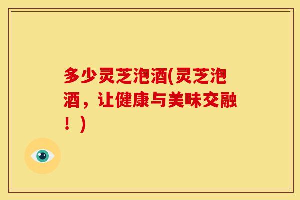 多少灵芝泡酒(灵芝泡酒，让健康与美味交融！)