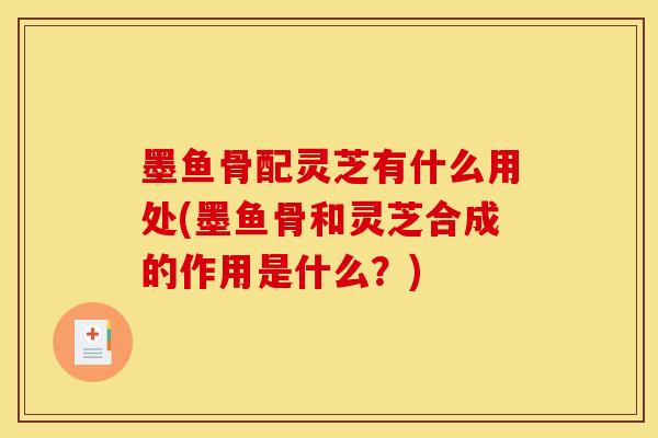 墨鱼骨配灵芝有什么用处(墨鱼骨和灵芝合成的作用是什么？)
