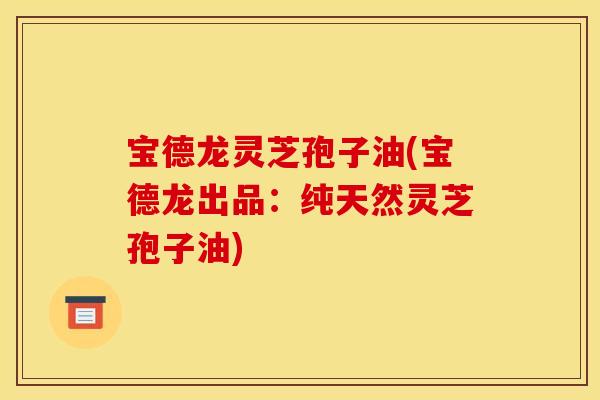 宝德龙灵芝孢子油(宝德龙出品：纯天然灵芝孢子油)