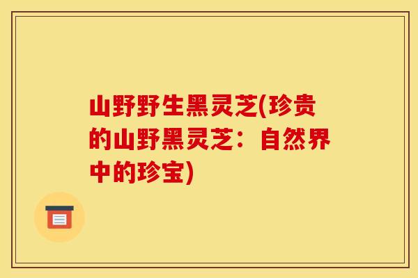 山野野生黑灵芝(珍贵的山野黑灵芝:自然界中的珍宝) 山野野生黑灵芝(珍贵的山野黑灵芝:自然界中的珍宝)