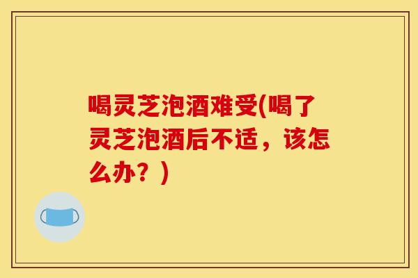 喝灵芝泡酒难受(喝了灵芝泡酒后不适,该怎么办?) 喝灵芝泡酒难受(喝了灵芝泡酒后不适,该怎么办?)
