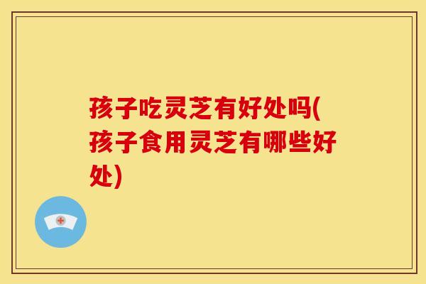 孩子吃灵芝有好处吗(孩子食用灵芝有哪些好处)